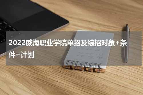 2022威海职业学院单招及综招对象+条件+计划