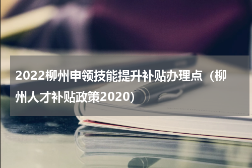 2022柳州申领技能提升补贴办理点（柳州人才补贴政策2020）