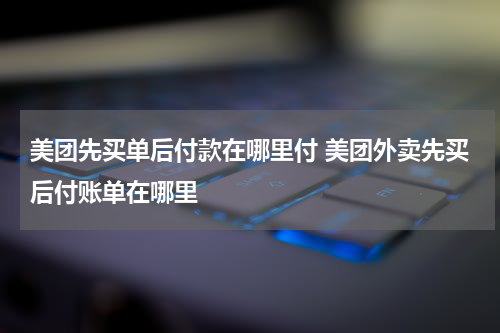 美团先买单后付款在哪里付 美团外卖先买后付账单在哪里