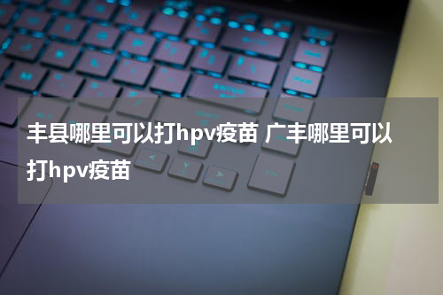 丰县哪里可以打hpv疫苗 广丰哪里可以打hpv疫苗