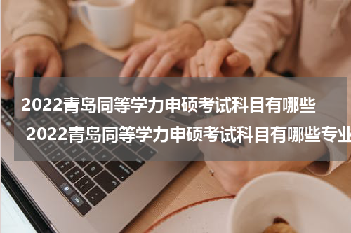2022青岛同等学力申硕考试科目有哪些 2022青岛同等学力申硕考试科目有哪些专业
