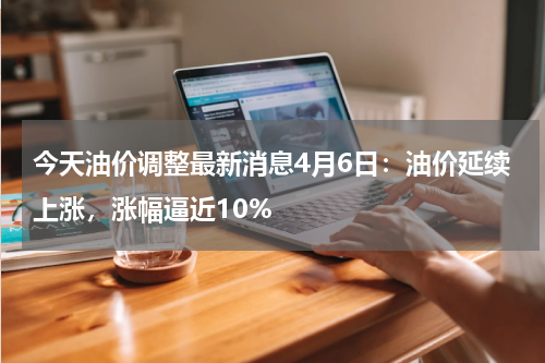 今天油价调整最新消息4月6日：油价延续上涨，涨幅逼近10%