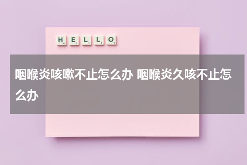 咽喉炎咳嗽不止怎么办 咽喉炎久咳不止怎么办