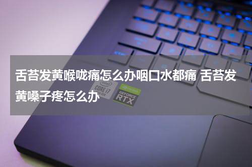 舌苔发黄喉咙痛怎么办咽口水都痛 舌苔发黄嗓子疼怎么办