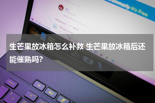 生芒果放冰箱怎么补救 生芒果放冰箱后还能催熟吗?