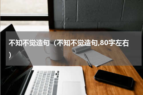 不知不觉造句（不知不觉造句,80字左右）