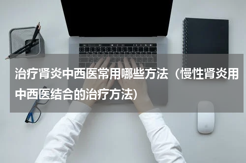 治疗肾炎中西医常用哪些方法（慢性肾炎用中西医结合的治疗方法）
