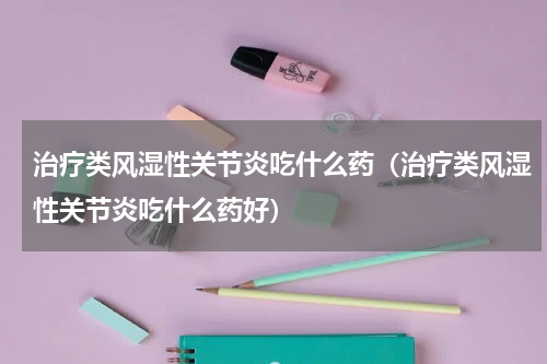 治疗类风湿性关节炎吃什么药（治疗类风湿性关节炎吃什么药好）
