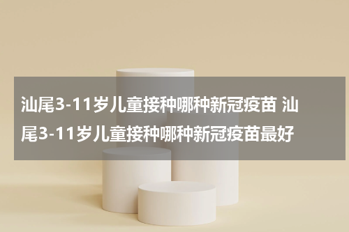 汕尾3-11岁儿童接种哪种新冠疫苗 汕尾3-11岁儿童接种哪种新冠疫苗最好