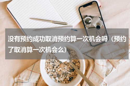 没有预约成功取消预约算一次机会吗（预约了取消算一次机会么）