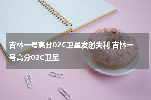 吉林一号高分02C卫星发射失利 吉林一号高分02C卫星