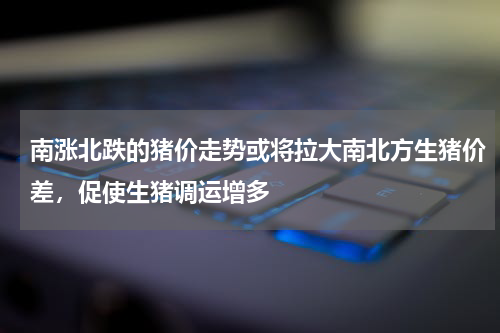 南涨北跌的猪价走势或将拉大南北方生猪价差，促使生猪调运增多