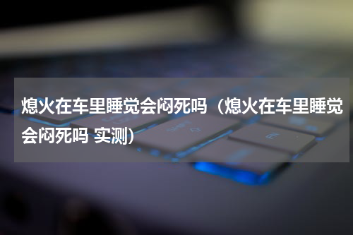 熄火在车里睡觉会闷死吗（熄火在车里睡觉会闷死吗 实测）