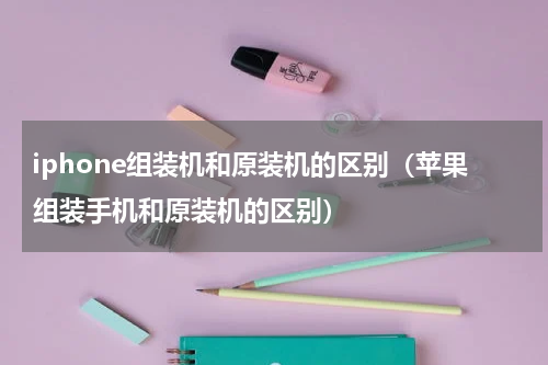 iphone组装机和原装机的区别（苹果组装手机和原装机的区别）