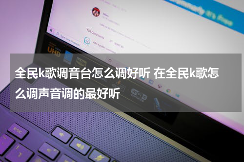 全民k歌调音台怎么调好听 在全民k歌怎么调声音调的最好听