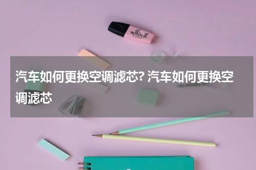 汽车如何更换空调滤芯? 汽车如何更换空调滤芯