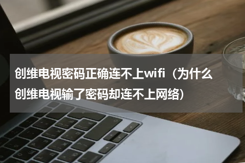 创维电视密码正确连不上wifi（为什么创维电视输了密码却连不上网络）