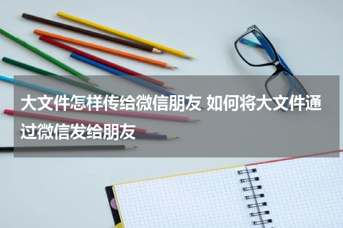 大文件怎样传给微信朋友 如何将大文件通过微信发给朋友