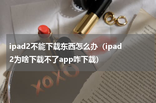 ipad2不能下载东西怎么办（ipad2为啥下载不了app咋下载）