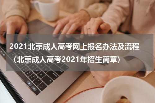 2021北京成人高考网上报名办法及流程（北京成人高考2021年招生简章）