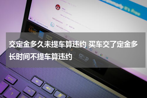 交定金多久未提车算违约 买车交了定金多长时间不提车算违约