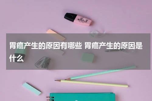 胃癌产生的原因有哪些 胃癌产生的原因是什么