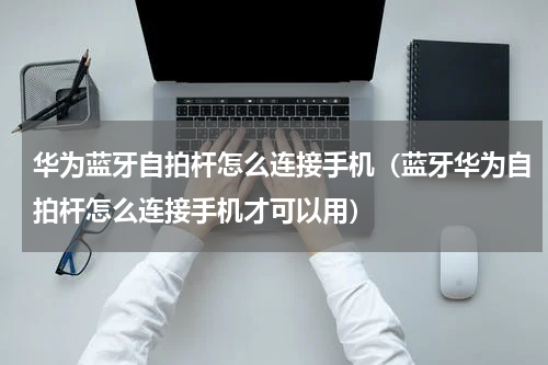 华为蓝牙自拍杆怎么连接手机（蓝牙华为自拍杆怎么连接手机才可以用）