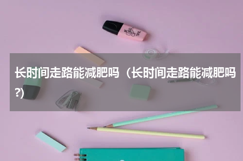 长时间走路能减肥吗（长时间走路能减肥吗?）