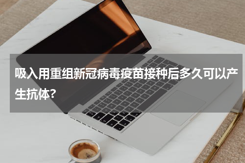 吸入用重组新冠病毒疫苗接种后多久可以产生抗体?