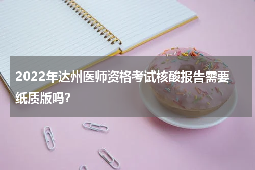 2022年达州医师资格考试核酸报告需要纸质版吗？