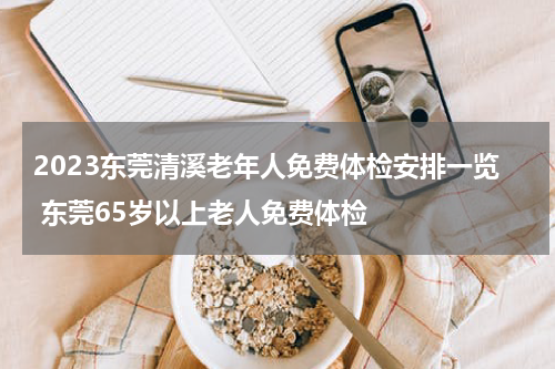 2023东莞清溪老年人免费体检安排一览 东莞65岁以上老人免费体检