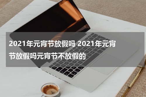 2021年元宵节放假吗 2021年元宵节放假吗元宵节不放假的