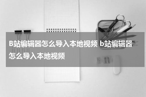 B站编辑器怎么导入本地视频 b站编辑器怎么导入本地视频