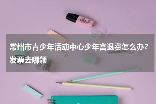 常州市青少年活动中心少年宫退费怎么办？发票去哪领