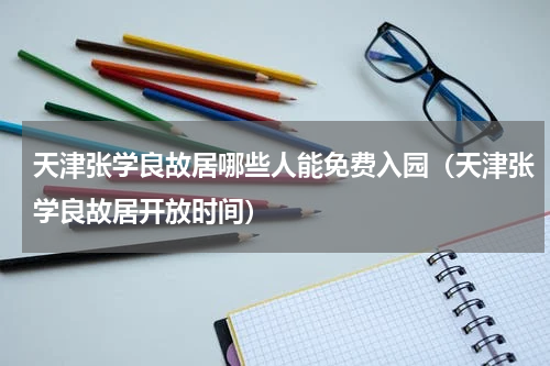 天津张学良故居哪些人能免费入园（天津张学良故居开放时间）