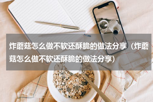 炸蘑菇怎么做不软还酥脆的做法分享（炸蘑菇怎么做不软还酥脆的做法分享）