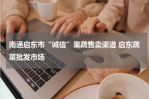 南通启东市“诚信”果蔬售卖渠道 启东蔬菜批发市场