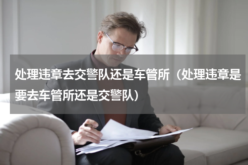 处理违章去交警队还是车管所（处理违章是要去车管所还是交警队）