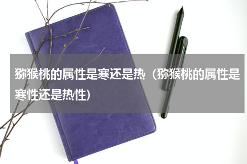 猕猴桃的属性是寒还是热（猕猴桃的属性是寒性还是热性）