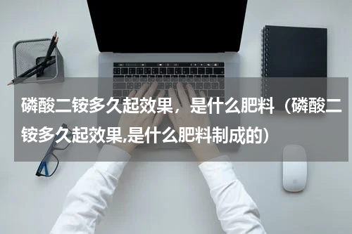 磷酸二铵多久起效果，是什么肥料（磷酸二铵多久起效果,是什么肥料制成的）