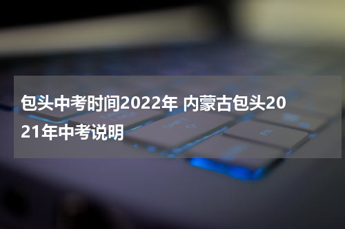 包头中考时间2022年 内蒙古包头2021年中考说明