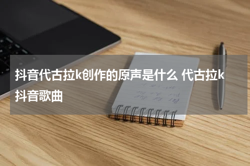 抖音代古拉k创作的原声是什么 代古拉k抖音歌曲