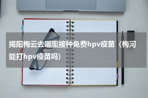 揭阳梅云去哪里接种免费hpv疫苗（梅河能打hpv疫苗吗）
