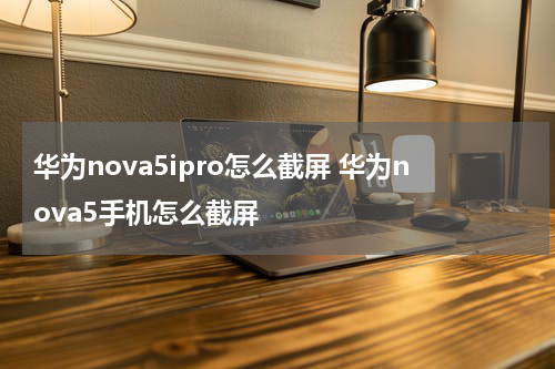 华为nova5ipro怎么截屏 华为nova5手机怎么截屏
