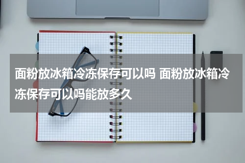 面粉放冰箱冷冻保存可以吗 面粉放冰箱冷冻保存可以吗能放多久