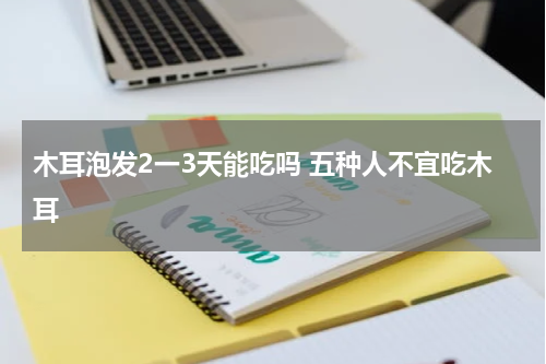 木耳泡发2一3天能吃吗 五种人不宜吃木耳