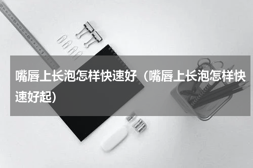 嘴唇上长泡怎样快速好（嘴唇上长泡怎样快速好起）