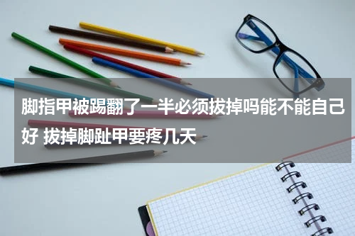脚指甲被踢翻了一半必须拔掉吗能不能自己好 拔掉脚趾甲要疼几天
