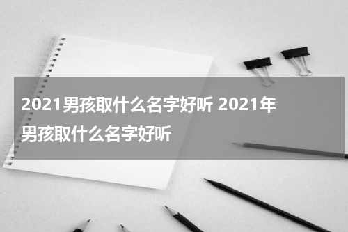 2021男孩取什么名字好听 2021年男孩取什么名字好听