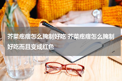 芥菜疙瘩怎么腌制好吃 芥菜疙瘩怎么腌制好吃而且变成红色